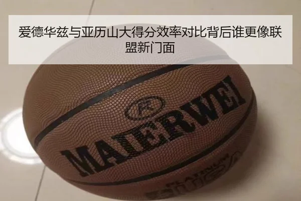 爱德华兹与亚历山大得分效率对比背后谁更像联盟新门面