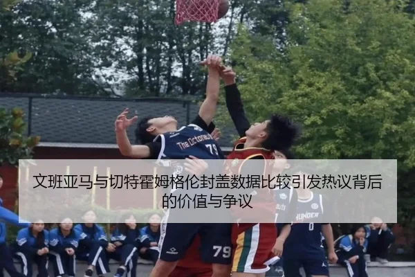 文班亚马与切特霍姆格伦封盖数据比较引发热议背后的价值与争议