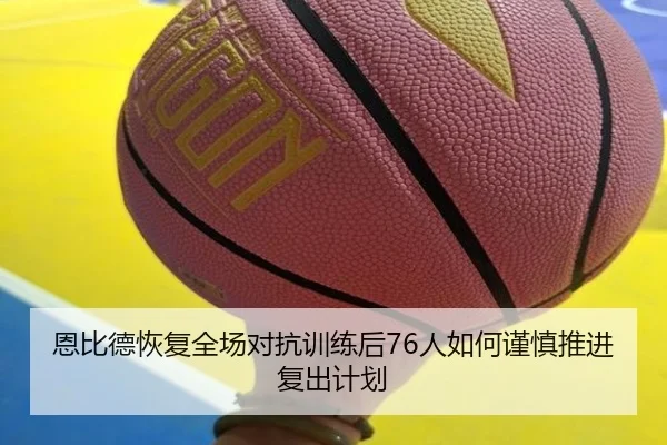 恩比德恢复全场对抗训练后76人如何谨慎推进复出计划