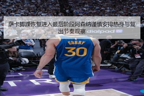 萨卡脚踝恢复进入最后阶段阿森纳谨慎安排热身与复出节奏观察